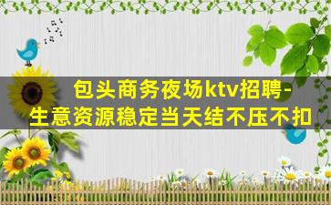 包头商务夜场ktv招聘-生意资源稳定当天结不压不扣